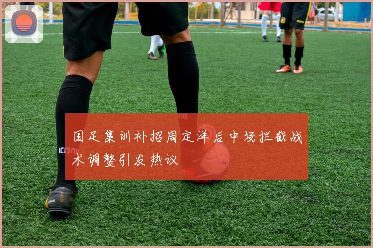 国足集训补招周定洋后中场拦截战术调整引发热议