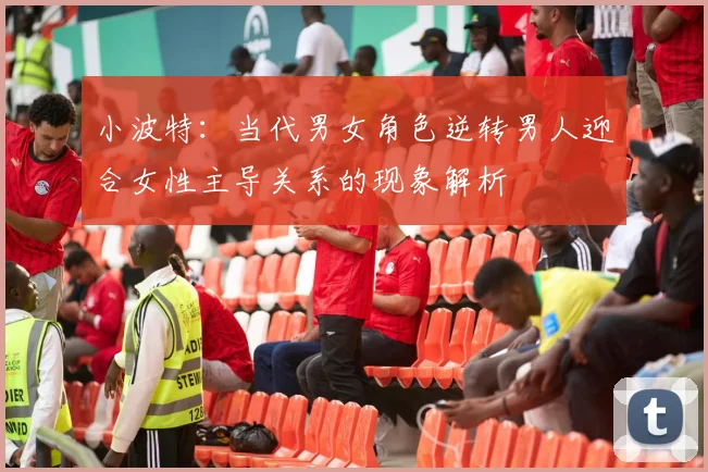 小波特：当代男女角色逆转男人迎合女性主导关系的现象解析