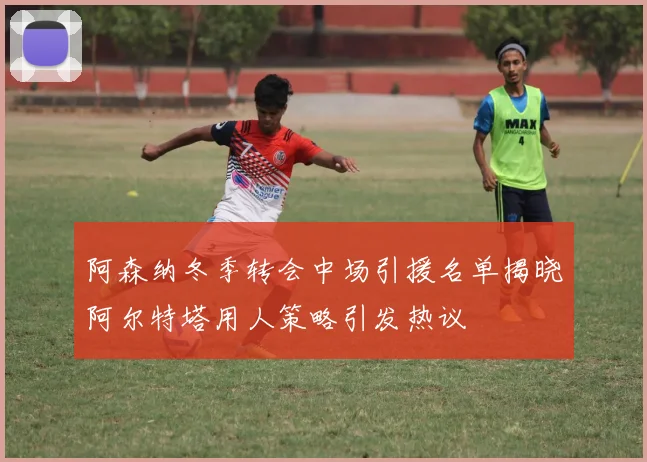 阿森纳冬季转会中场引援名单揭晓阿尔特塔用人策略引发热议