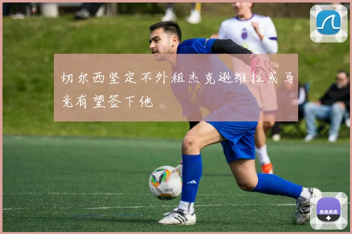 切尔西坚定不外租杰克逊维拉或马竞有望签下他