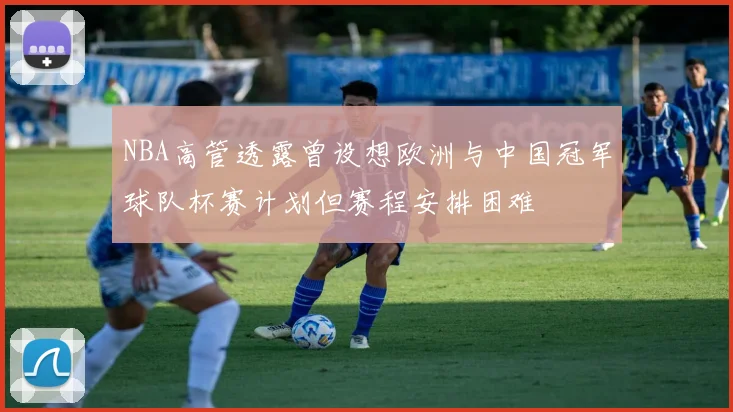 NBA高管透露曾设想欧洲与中国冠军球队杯赛计划但赛程安排困难