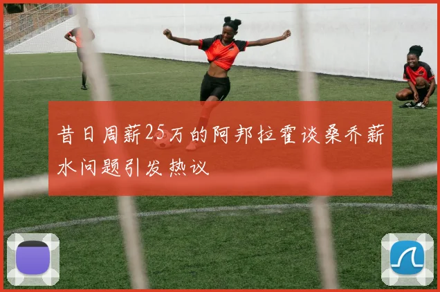 昔日周薪25万的阿邦拉霍谈桑乔薪水问题引发热议