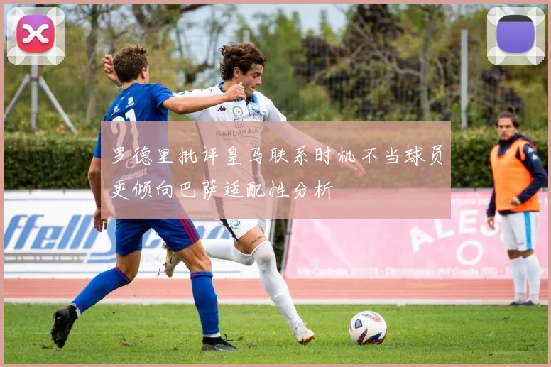 罗德里批评皇马联系时机不当球员更倾向巴萨适配性分析